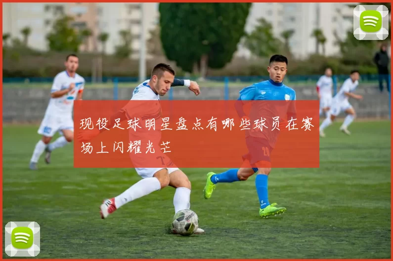现役足球明星盘点有哪些球员在赛场上闪耀光芒
