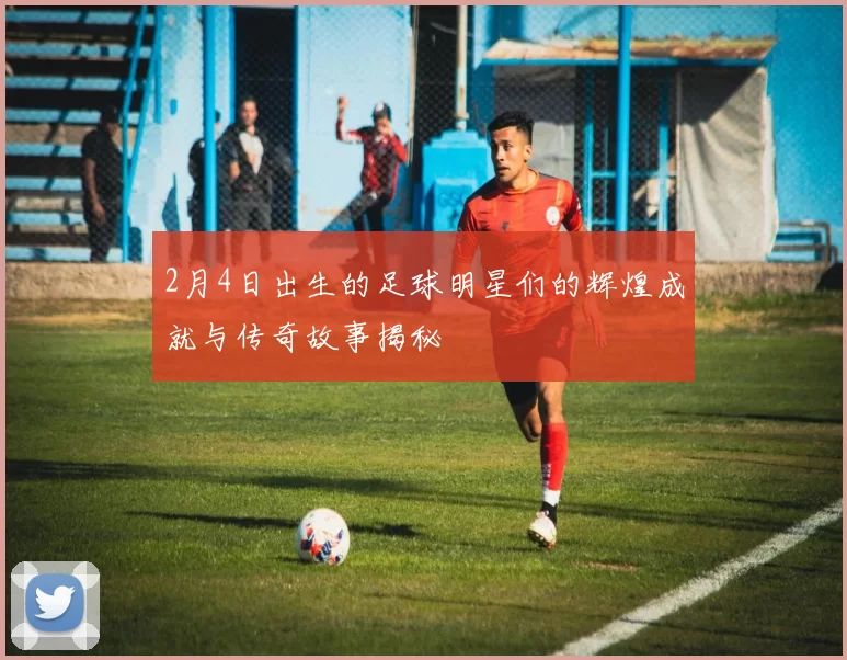 2月4日出生的足球明星们的辉煌成就与传奇故事揭秘