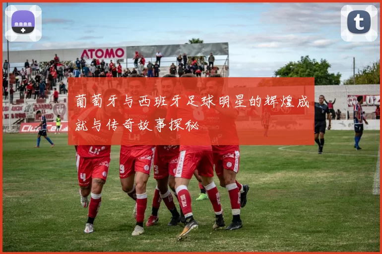 葡萄牙与西班牙足球明星的辉煌成就与传奇故事探秘