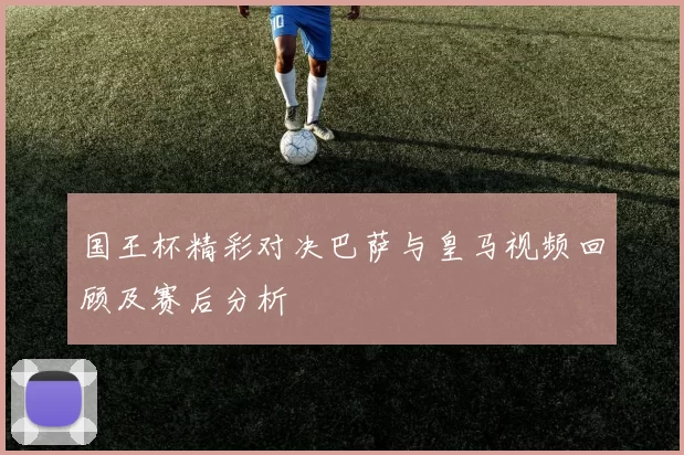 国王杯精彩对决巴萨与皇马视频回顾及赛后分析