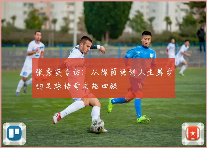 张秀英专访：从绿茵场到人生舞台的足球传奇之路回顾