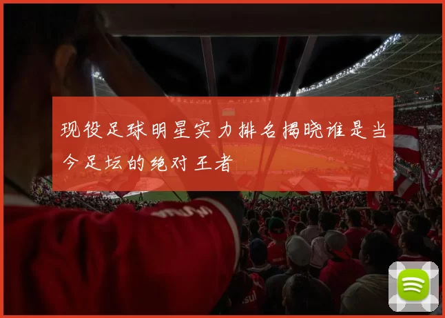 现役足球明星实力排名揭晓谁是当今足坛的绝对王者