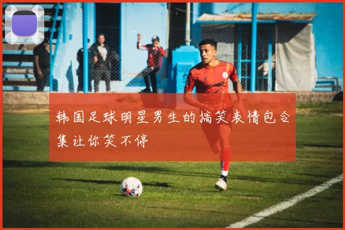 韩国足球明星男生的搞笑表情包合集让你笑不停