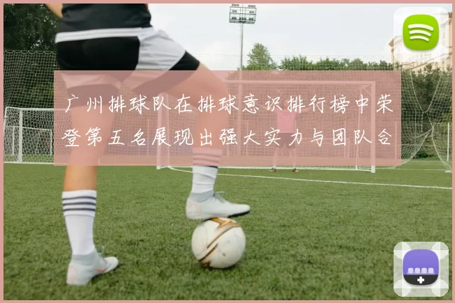 广州排球队在排球意识排行榜中荣登第五名展现出强大实力与团队合作精神