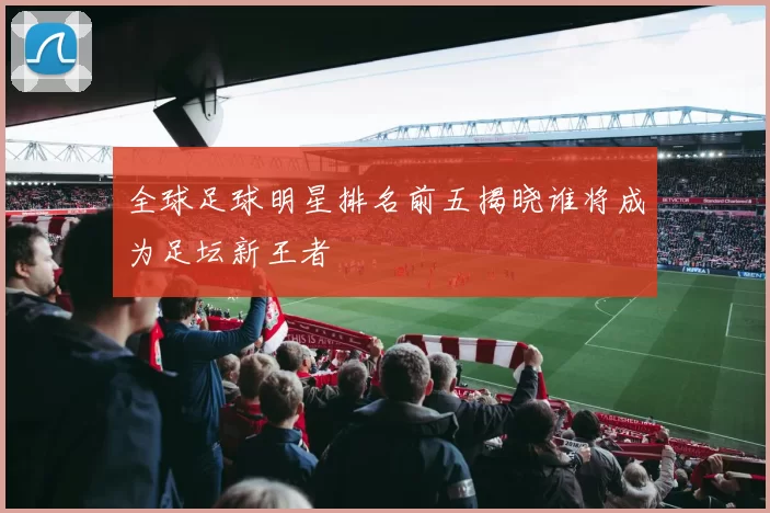 全球足球明星排名前五揭晓谁将成为足坛新王者