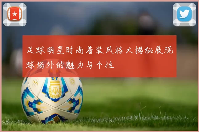 足球明星时尚着装风格大揭秘展现球场外的魅力与个性