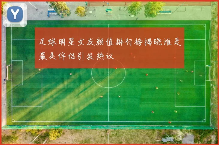 足球明星女友颜值排行榜揭晓谁是最美伴侣引发热议