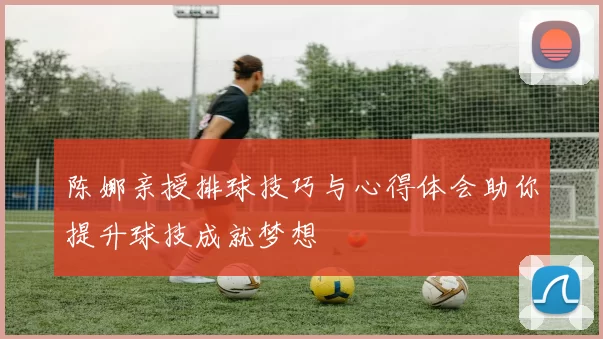 陈娜亲授排球技巧与心得体会助你提升球技成就梦想