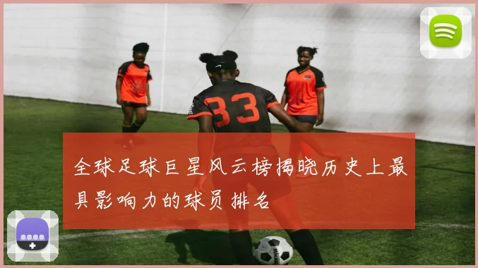 全球足球巨星风云榜揭晓历史上最具影响力的球员排名