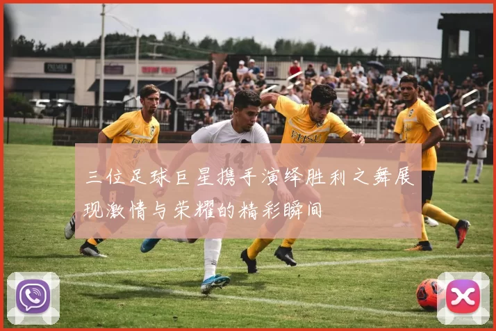 三位足球巨星携手演绎胜利之舞展现激情与荣耀的精彩瞬间