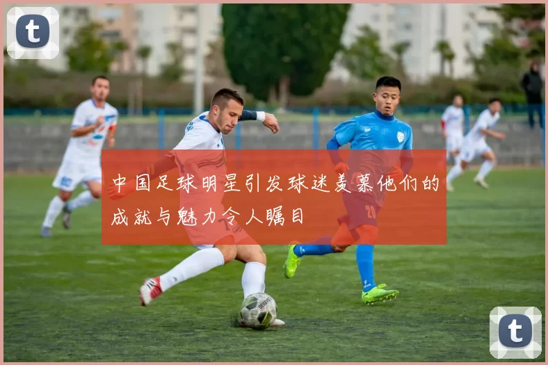 中国足球明星引发球迷羡慕他们的成就与魅力令人瞩目