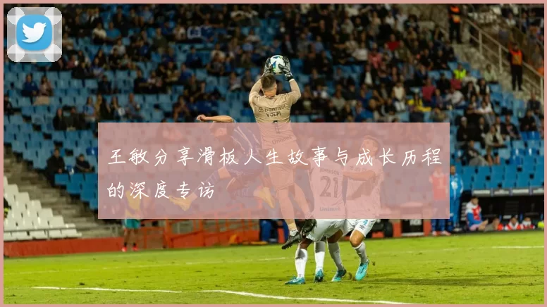 王敏分享滑板人生故事与成长历程的深度专访