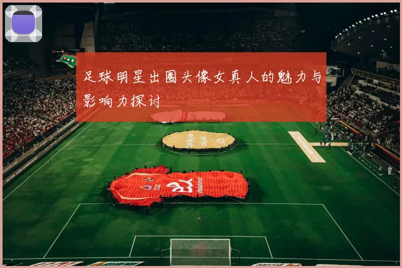 足球明星出圈头像女真人的魅力与影响力探讨