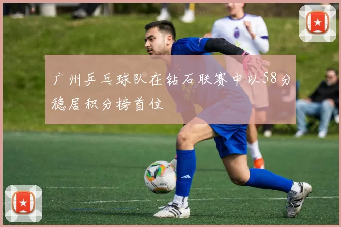 广州乒乓球队在钻石联赛中以58分稳居积分榜首位