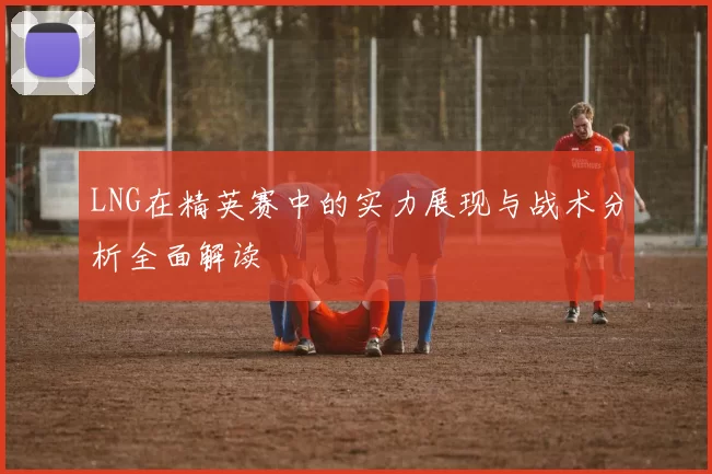 LNG在精英赛中的实力展现与战术分析全面解读