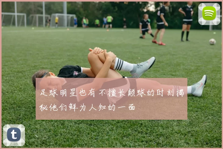足球明星也有不擅长颠球的时刻揭秘他们鲜为人知的一面
