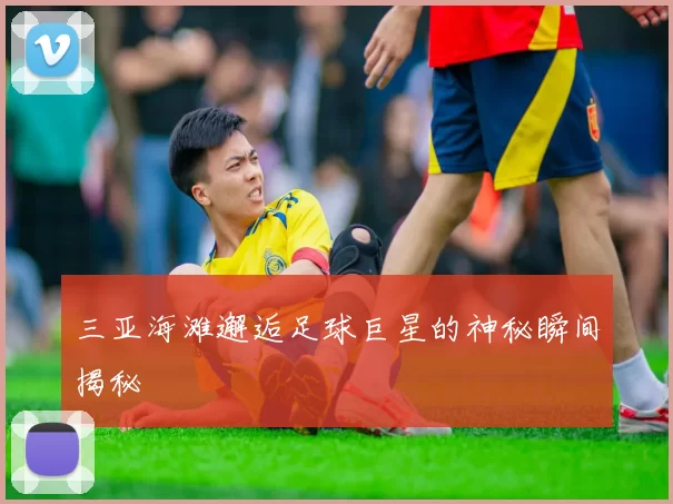 三亚海滩邂逅足球巨星的神秘瞬间揭秘