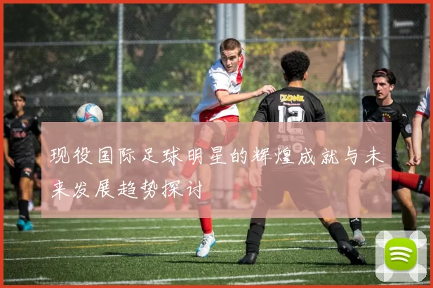 现役国际足球明星的辉煌成就与未来发展趋势探讨