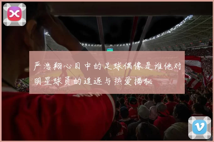 严浩翔心目中的足球偶像是谁他对明星球员的追逐与热爱揭秘