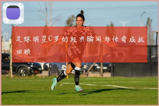 足球明星C罗的经典瞬间与传奇成就回顾