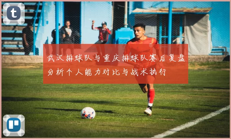 武汉排球队与重庆排球队赛后复盘分析个人能力对比与战术执行