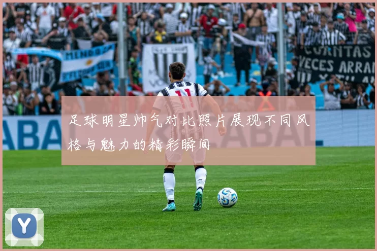 足球明星帅气对比照片展现不同风格与魅力的精彩瞬间