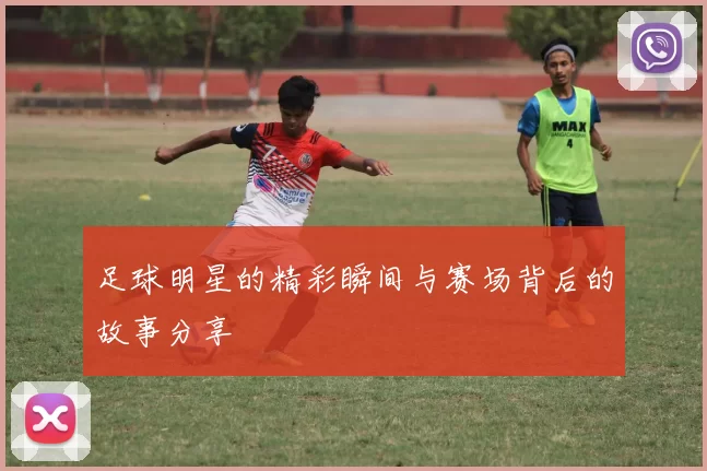 足球明星的精彩瞬间与赛场背后的故事分享
