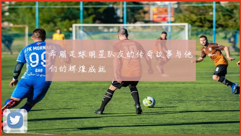 希腊足球明星队友的传奇故事与他们的辉煌成就