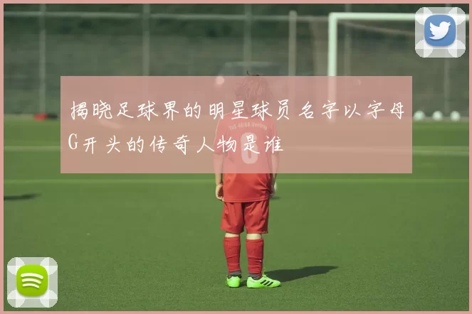 揭晓足球界的明星球员名字以字母G开头的传奇人物是谁