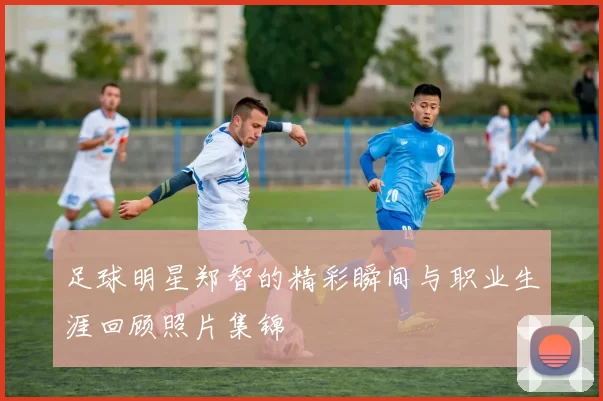 足球明星郑智的精彩瞬间与职业生涯回顾照片集锦