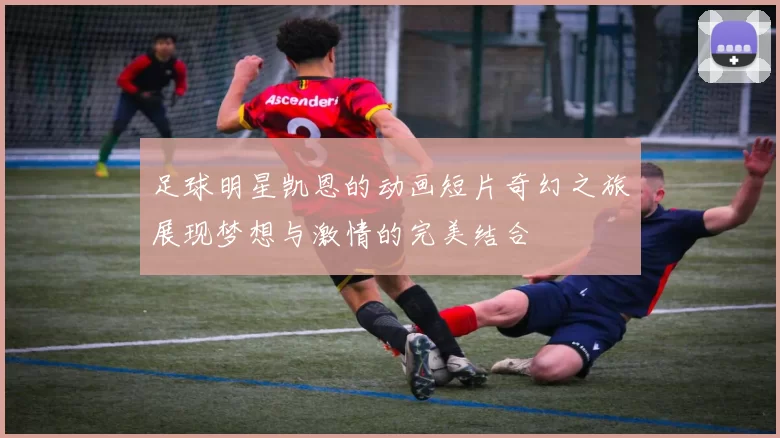足球明星凯恩的动画短片奇幻之旅展现梦想与激情的完美结合